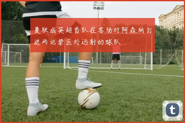 曼联成英超首队在客场对阿森纳打进两记禁区外远射的球队