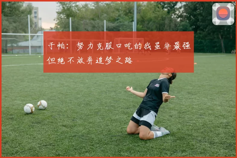 于帕：努力克服口吃的我虽非最强但绝不放弃追梦之路