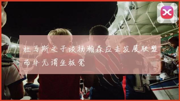 杜马斯之子谈杨瀚森应去发展联盟而非无谓坐板凳