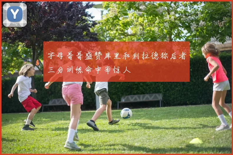 字母哥哥盛赞库里和利拉德称后者三分训练命中率惊人