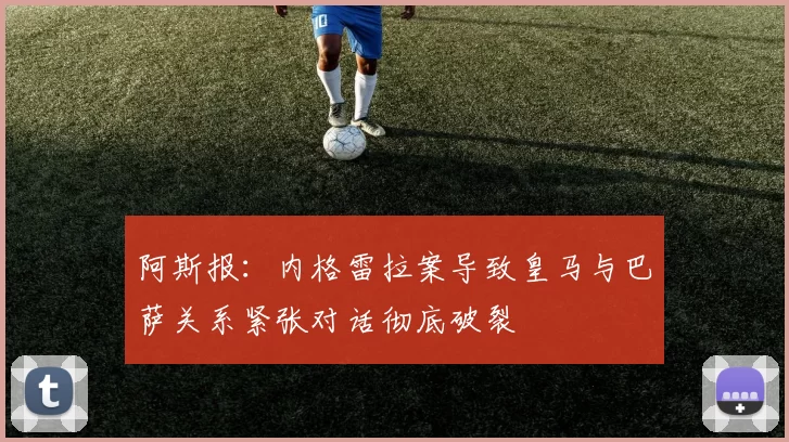 阿斯报：内格雷拉案导致皇马与巴萨关系紧张对话彻底破裂
