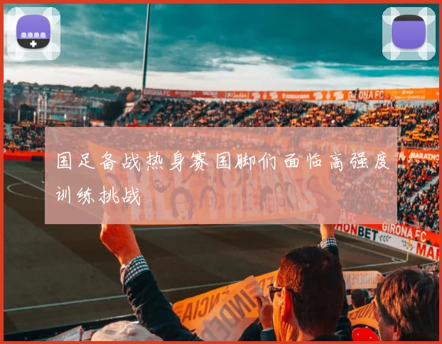 国足备战热身赛国脚们面临高强度训练挑战
