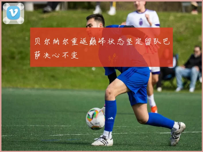 贝尔纳尔重返巅峰状态坚定留队巴萨决心不变