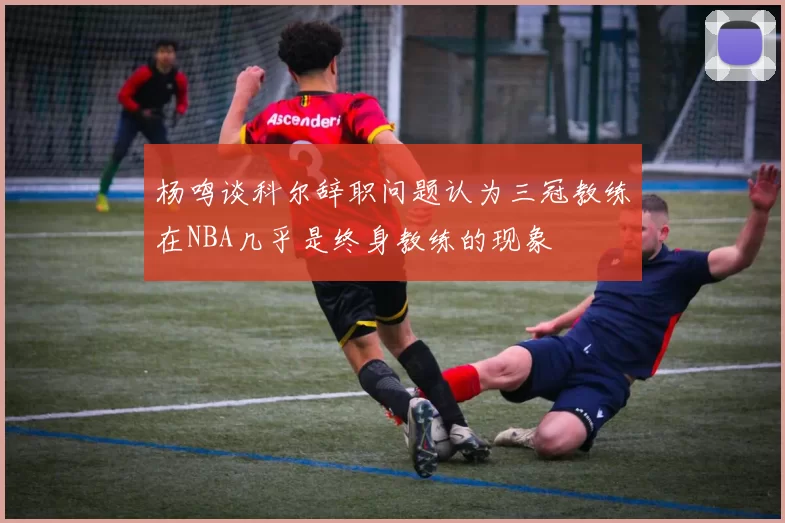 杨鸣谈科尔辞职问题认为三冠教练在NBA几乎是终身教练的现象
