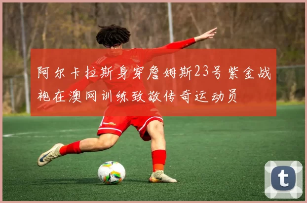 阿尔卡拉斯身穿詹姆斯23号紫金战袍在澳网训练致敬传奇运动员