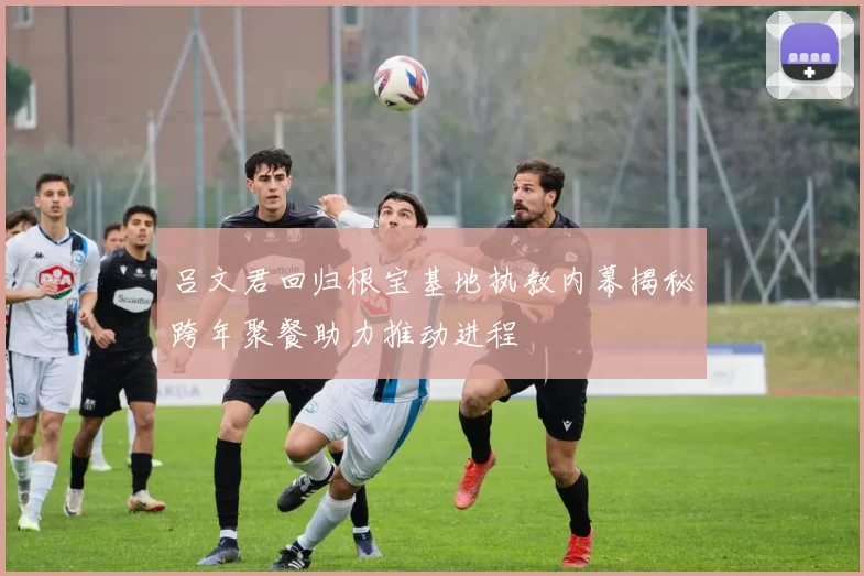吕文君回归根宝基地执教内幕揭秘跨年聚餐助力推动进程