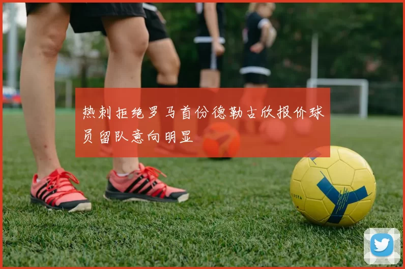 热刺拒绝罗马首份德勒古欣报价球员留队意向明显
