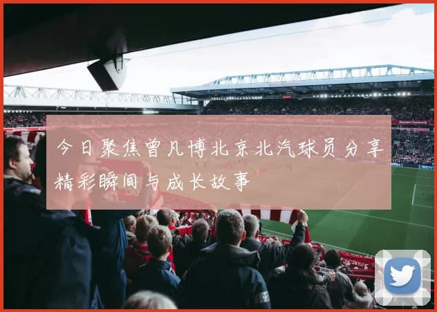 今日聚焦曾凡博北京北汽球员分享精彩瞬间与成长故事