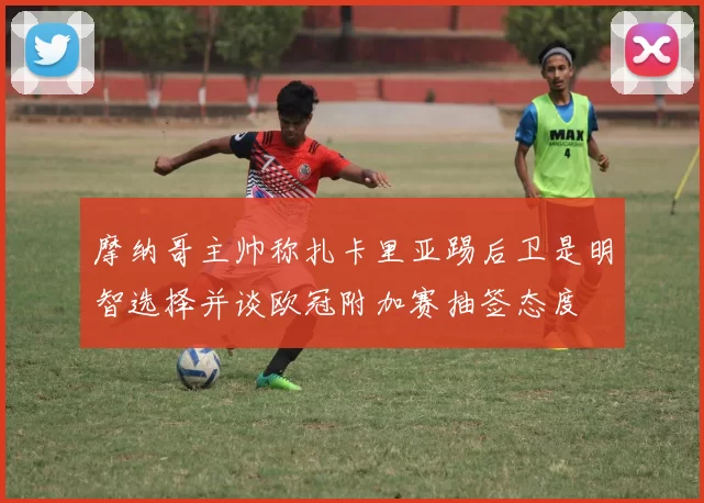 摩纳哥主帅称扎卡里亚踢后卫是明智选择并谈欧冠附加赛抽签态度